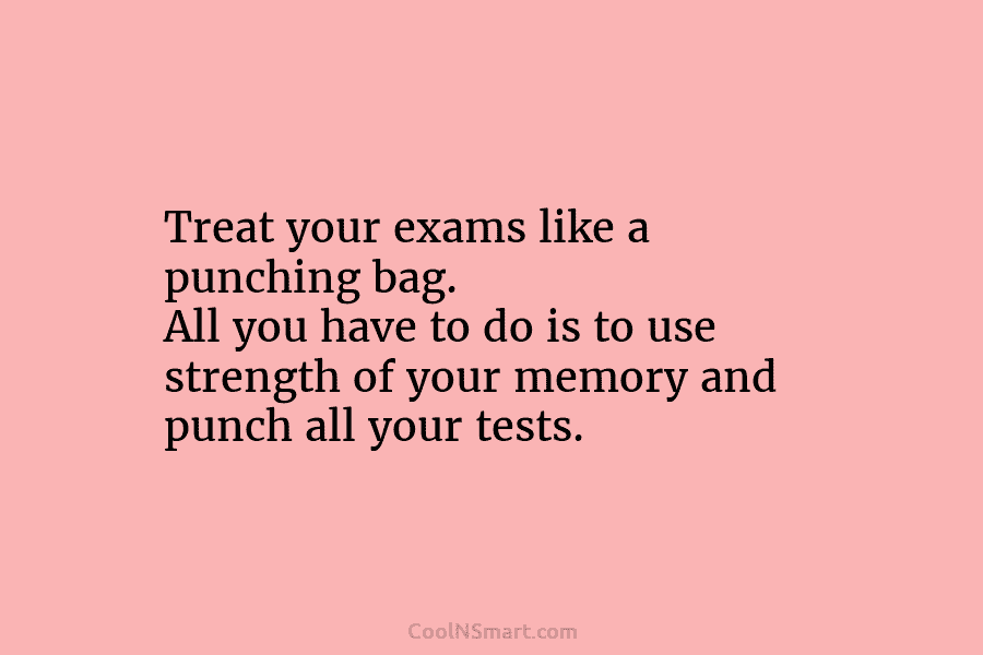 Treat your exams like a punching bag. All you have to do is to use...