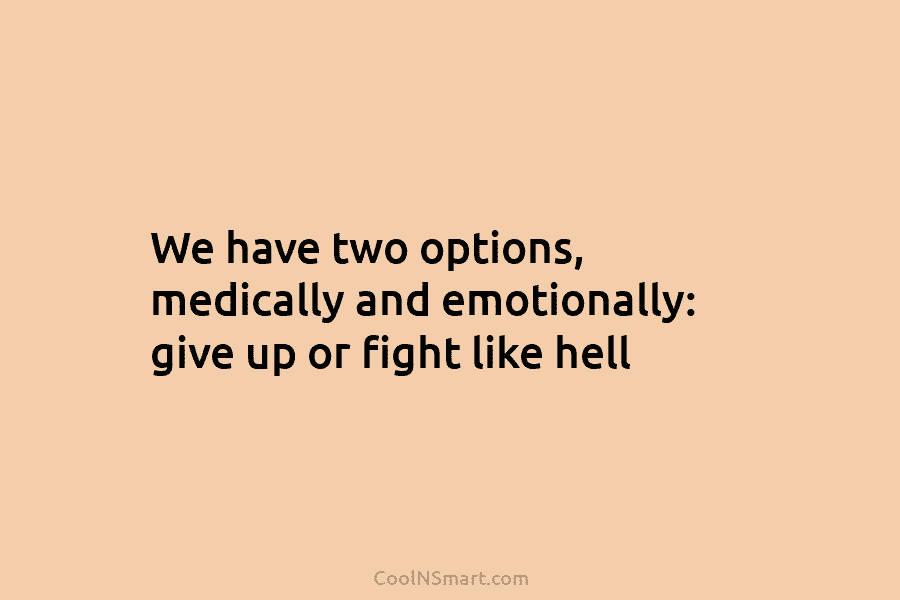 We have two options, medically and emotionally: give up or fight like hell