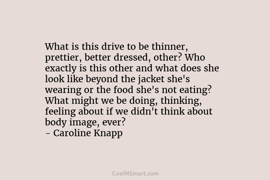 What is this drive to be thinner, prettier, better dressed, other? Who exactly is this other and what does she...