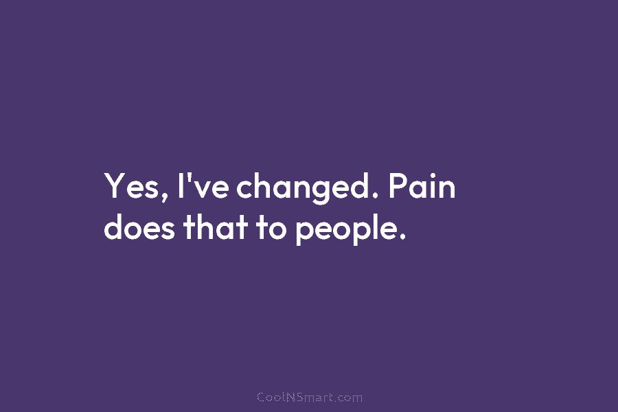 Yes, I’ve changed. Pain does that to people.
