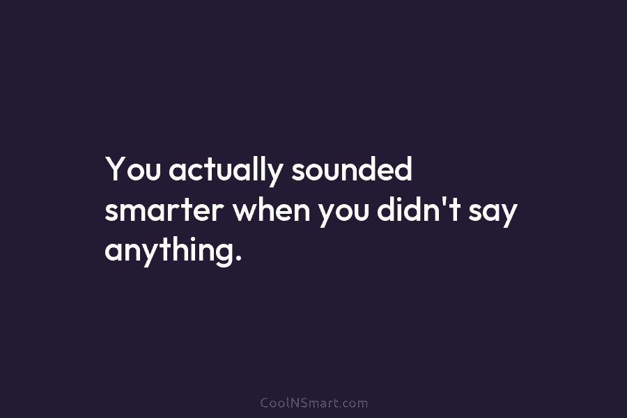 You actually sounded smarter when you didn’t say anything.