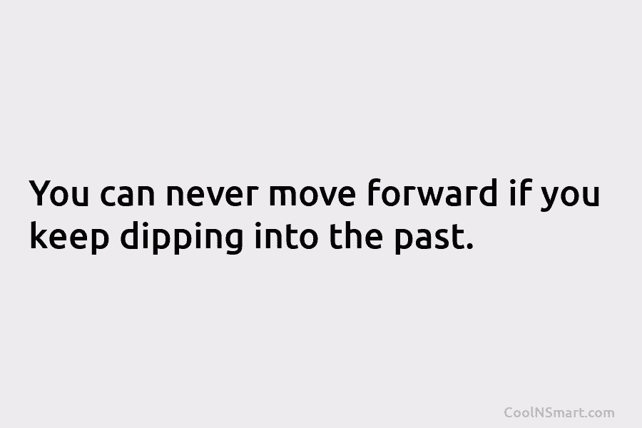 You can never move forward if you keep dipping into the past.
