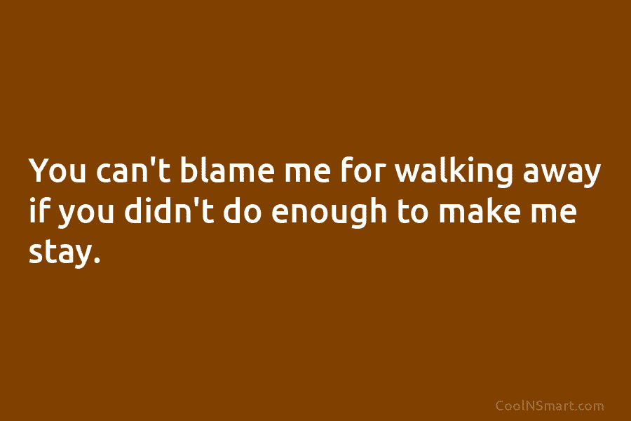 You can’t blame me for walking away if you didn’t do enough to make me...