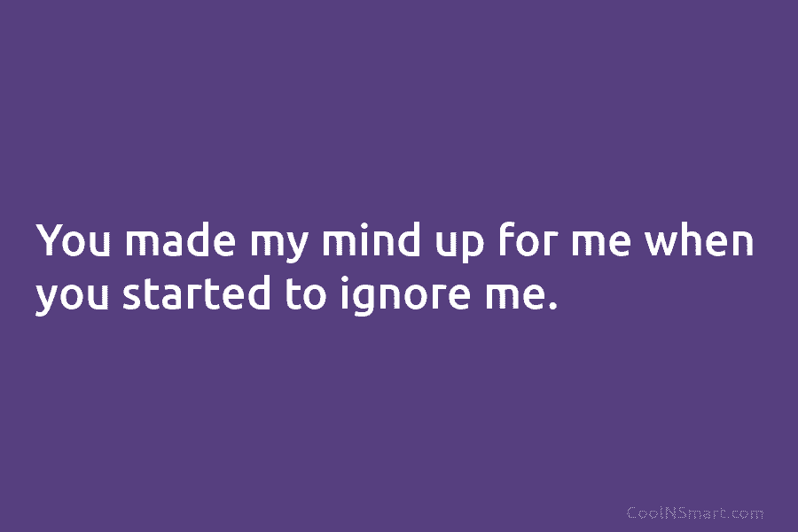 You made my mind up for me when you started to ignore me.