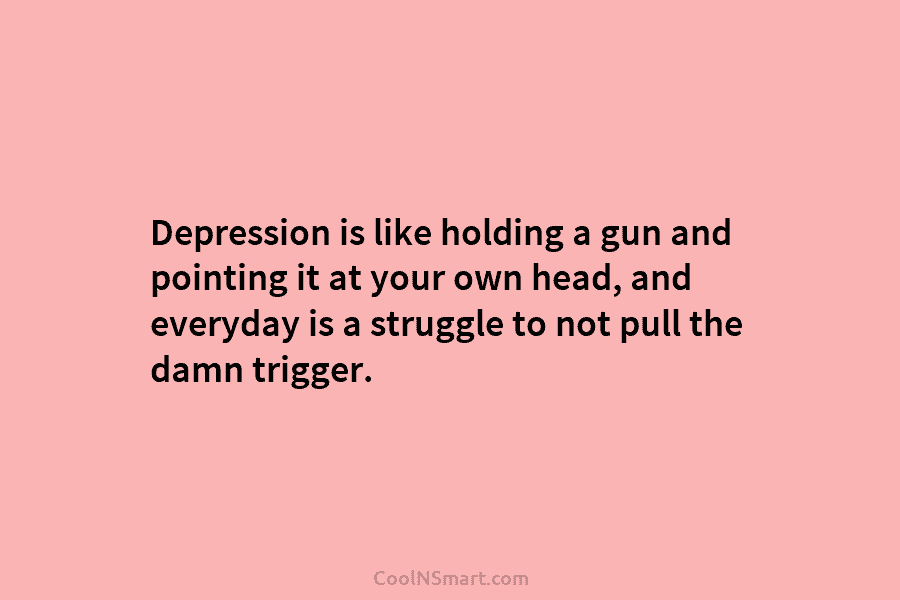 Depression is like holding a gun and pointing it at your own head, and everyday is a struggle to not...