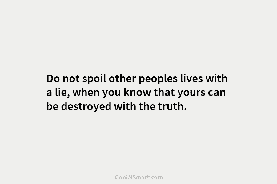 Do not spoil other peoples lives with a lie, when you know that yours can be destroyed with the truth.