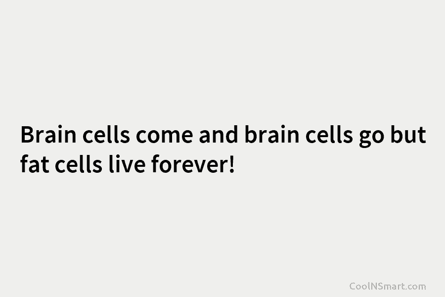 Brain cells come and brain cells go but fat cells live forever!