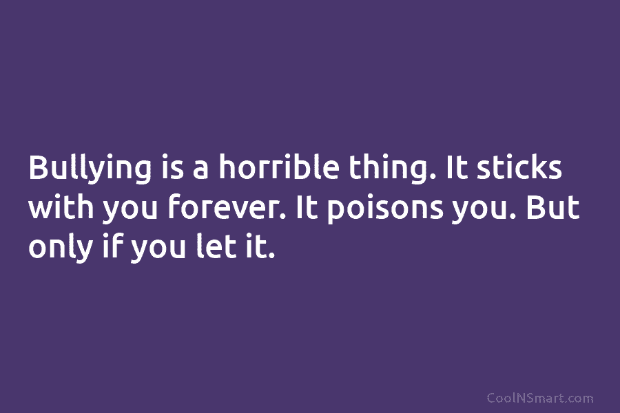 Bullying is a horrible thing. It sticks with you forever. It poisons you. But only...