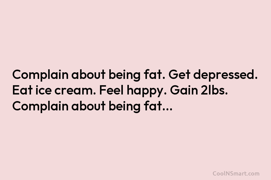 Complain about being fat. Get depressed. Eat ice cream. Feel happy. Gain 2lbs. Complain about being fat…