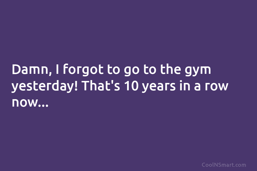 Damn, I forgot to go to the gym yesterday! That’s 10 years in a row...