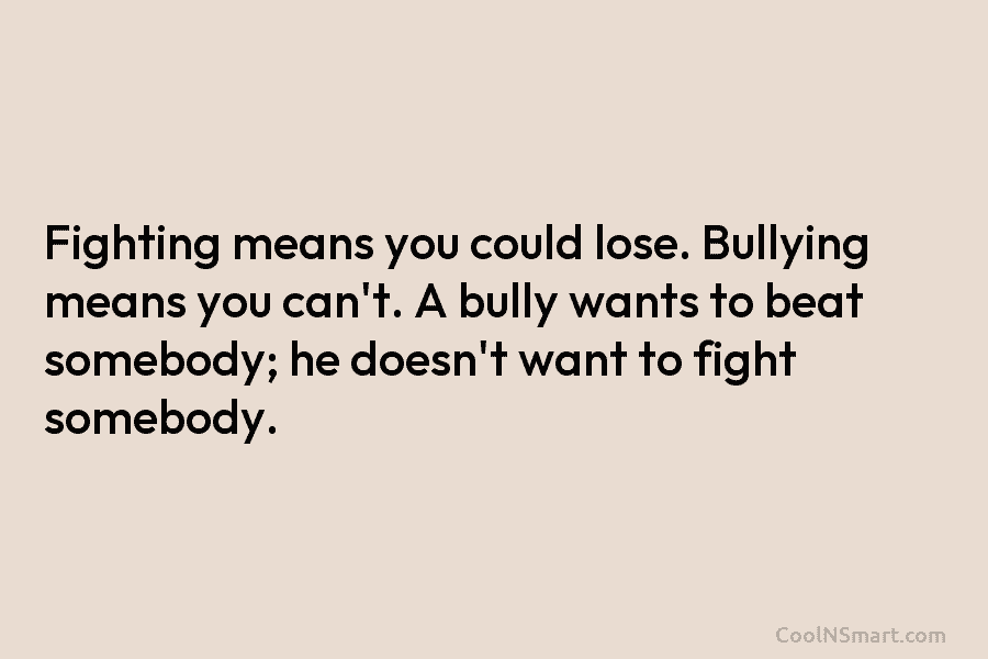 Fighting means you could lose. Bullying means you can’t. A bully wants to beat somebody;...