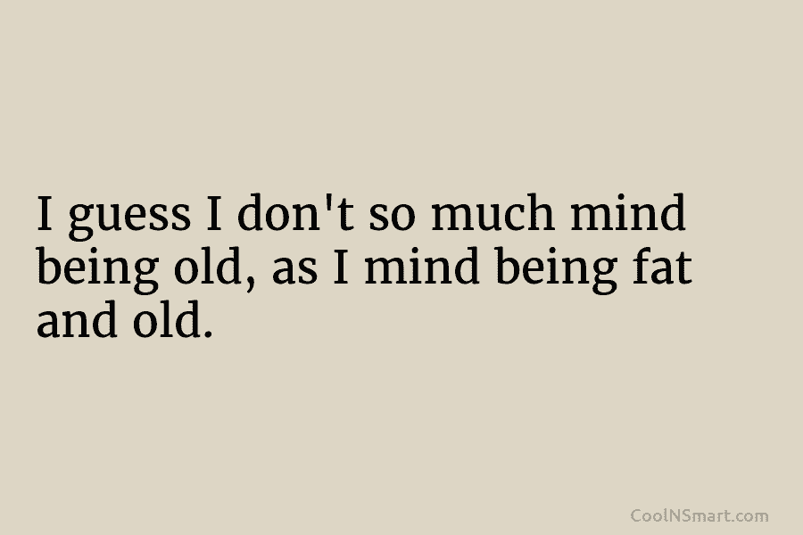 I guess I don’t so much mind being old, as I mind being fat and...