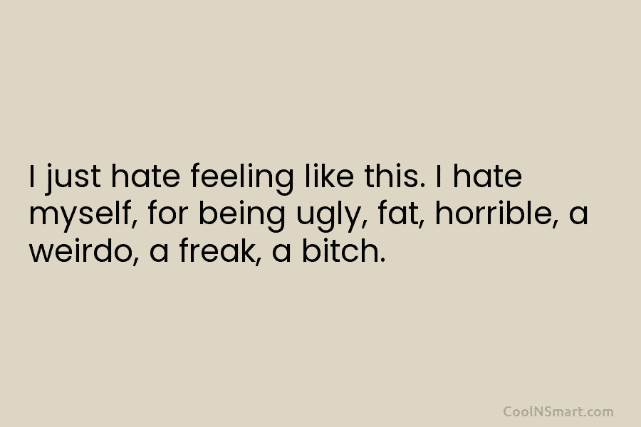 I just hate feeling like this. I hate myself, for being ugly, fat, horrible, a weirdo, a freak, a bitch.