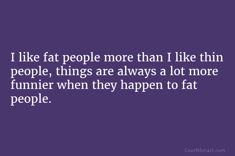 I like fat people more than I like thin people, things are always a lot more funnier when they happen...