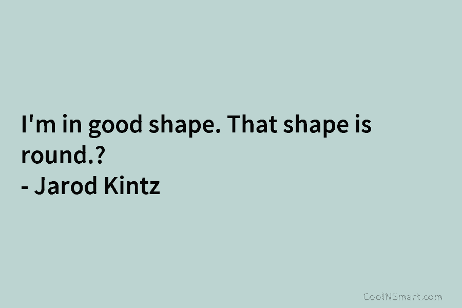 I’m in good shape. That shape is round.  – Jarod Kintz