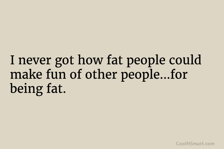 I never got how fat people could make fun of other people…for being fat.