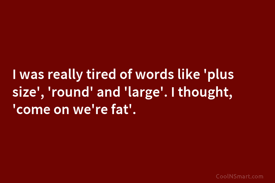 I was really tired of words like ‘plus size’, ‘round’ and ‘large’. I thought, ‘come on we’re fat’.