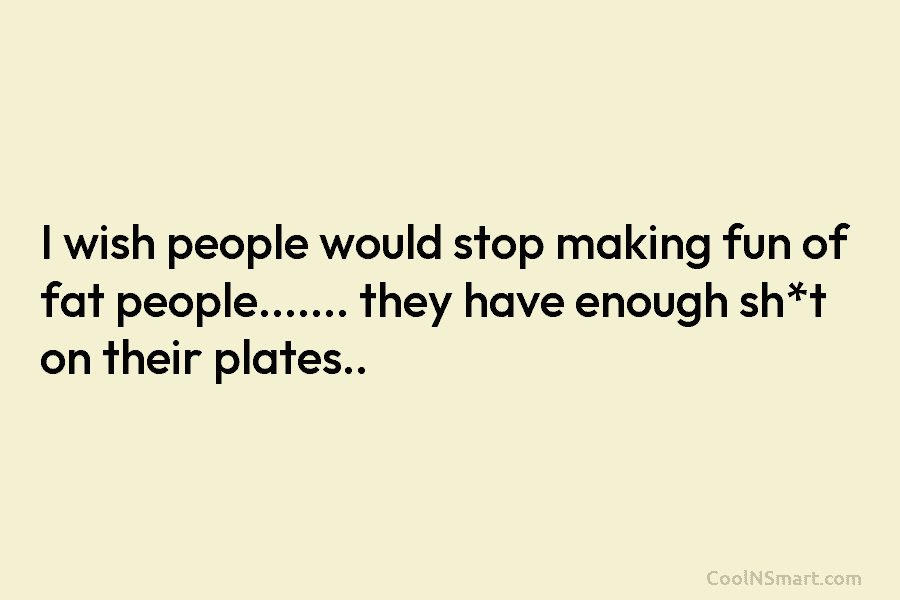 I wish people would stop making fun of fat people……. they have enough sh*t on their plates..