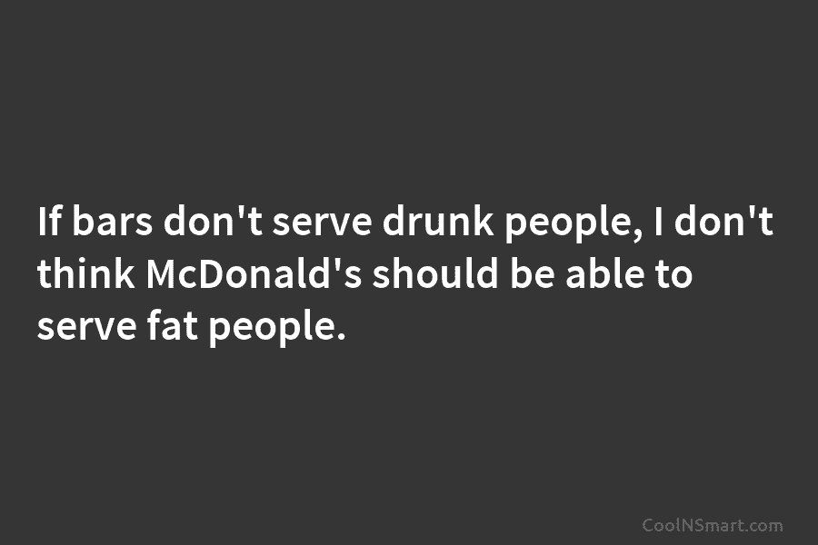 If bars don’t serve drunk people, I don’t think McDonald’s should be able to serve...