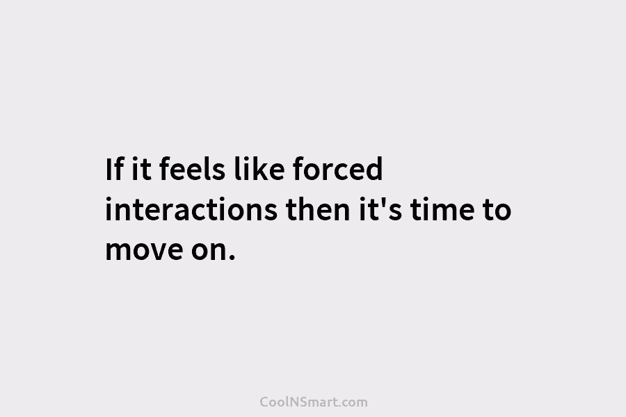 If it feels like forced interactions then it’s time to move on.