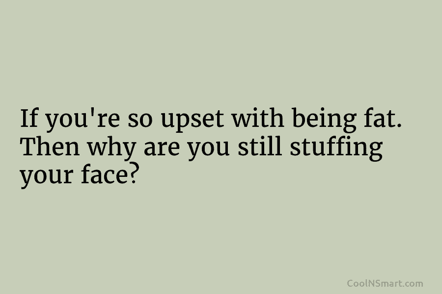 If you’re so upset with being fat. Then why are you still stuffing your face?