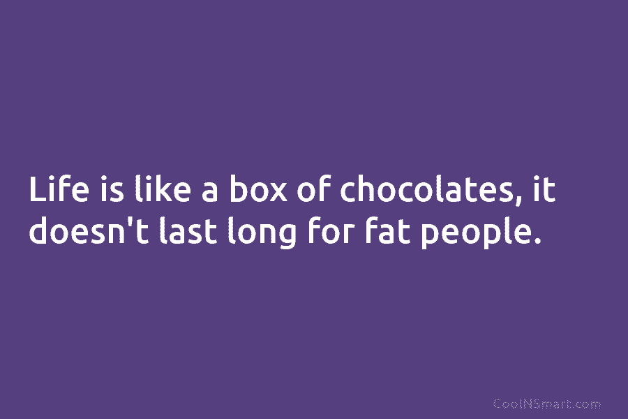 Life is like a box of chocolates, it doesn’t last long for fat people.