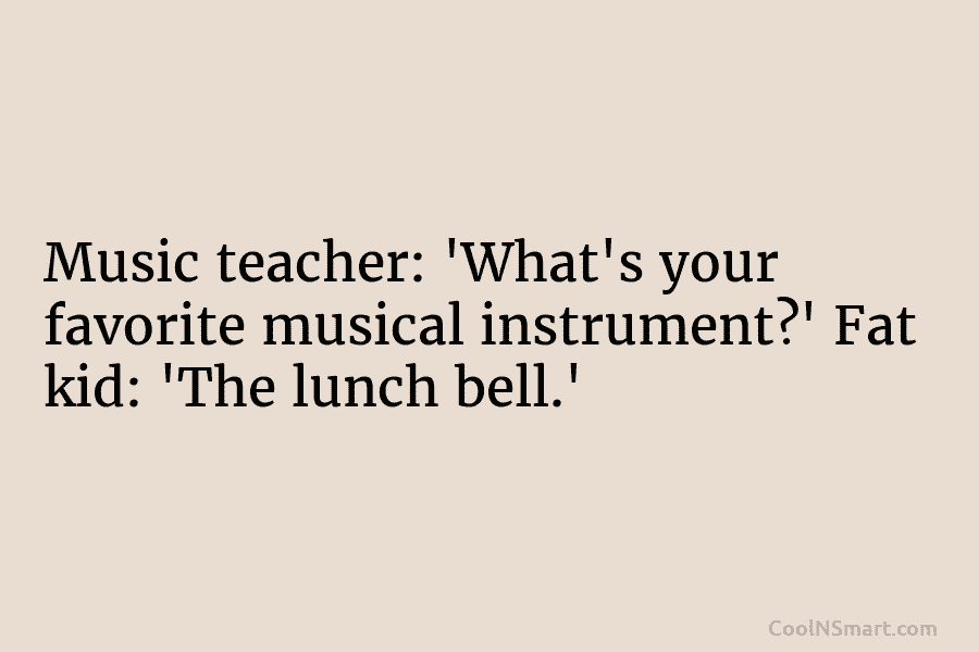 Music teacher: ‘What’s your favorite musical instrument?’ Fat kid: ‘The lunch bell.’