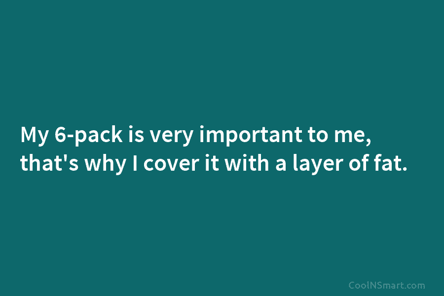 My 6-pack is very important to me, that’s why I cover it with a layer of fat.