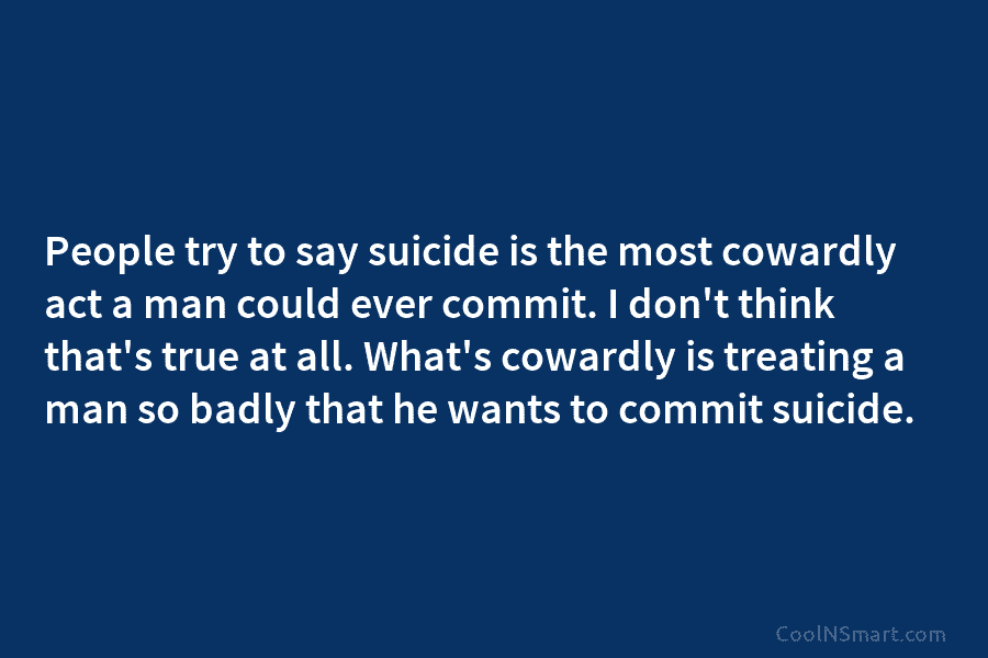 People try to say suicide is the most cowardly act a man could ever commit....