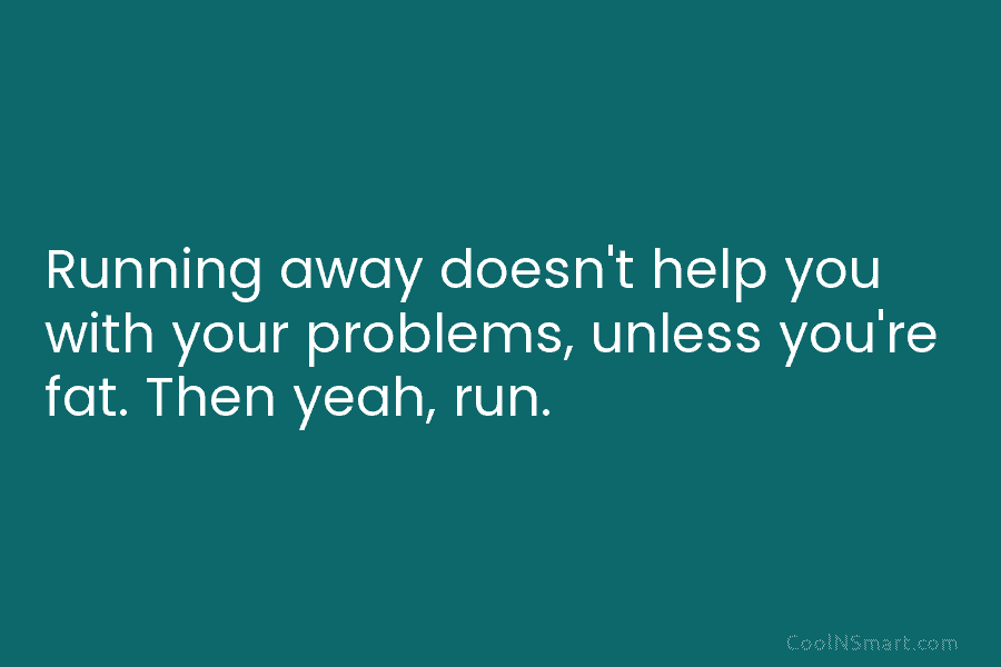 Running away doesn’t help you with your problems, unless you’re fat. Then yeah, run.