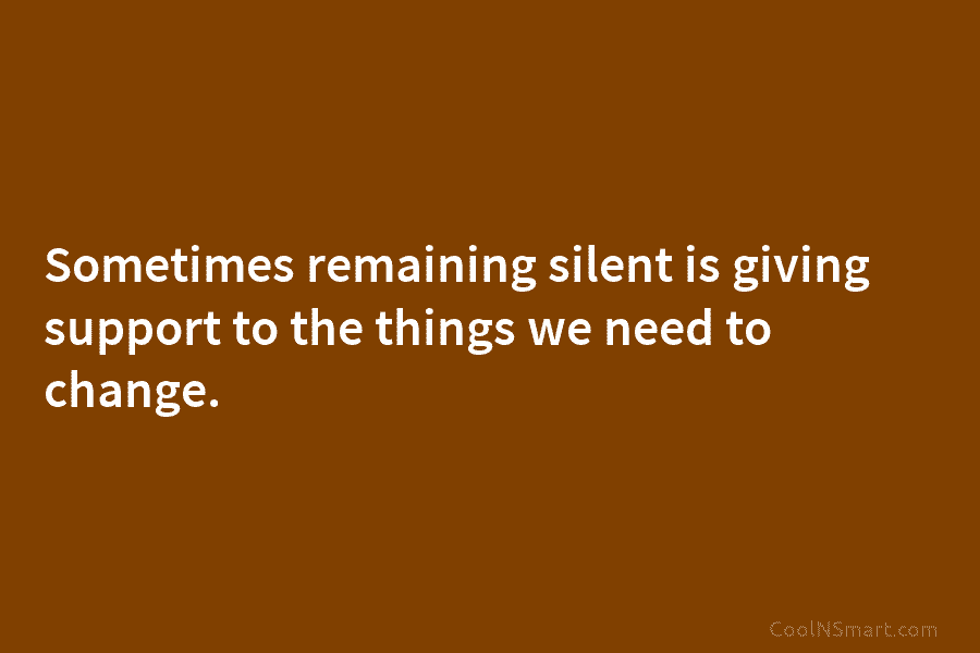 Sometimes remaining silent is giving support to the things we need to change.