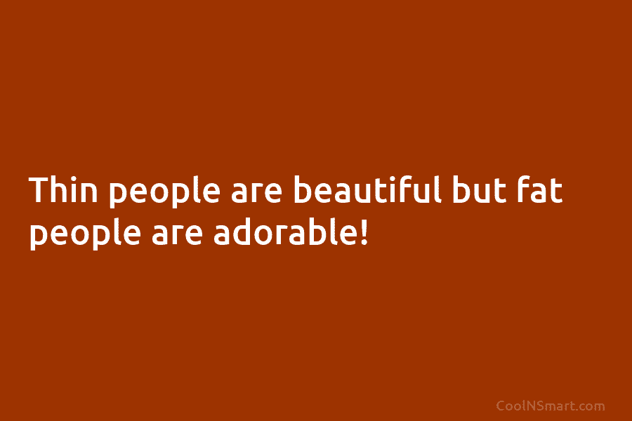 Thin people are beautiful but fat people are adorable!