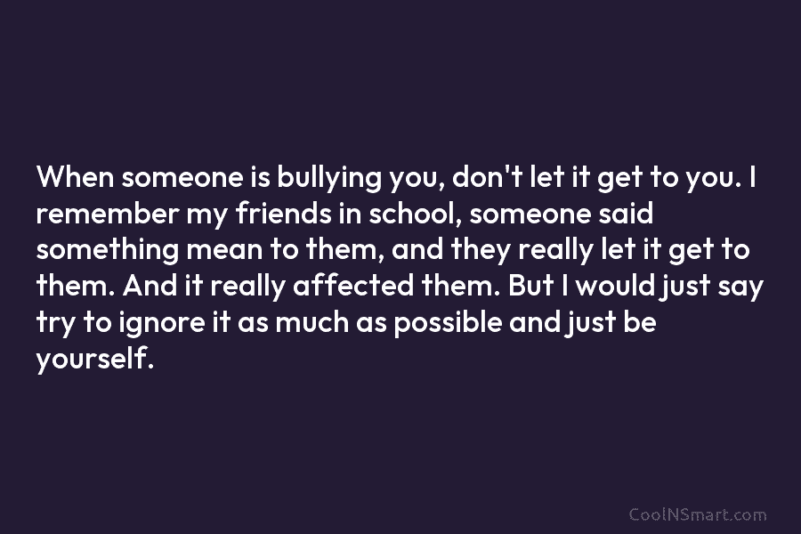 When someone is bullying you, don’t let it get to you. I remember my friends...