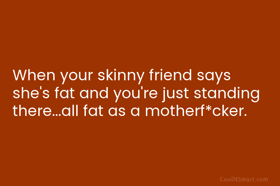 When your skinny friend says she’s fat and you’re just standing there…all fat as a motherf*cker.