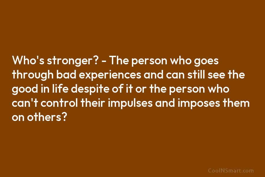 Who’s stronger? – The person who goes through bad experiences and can still see the...
