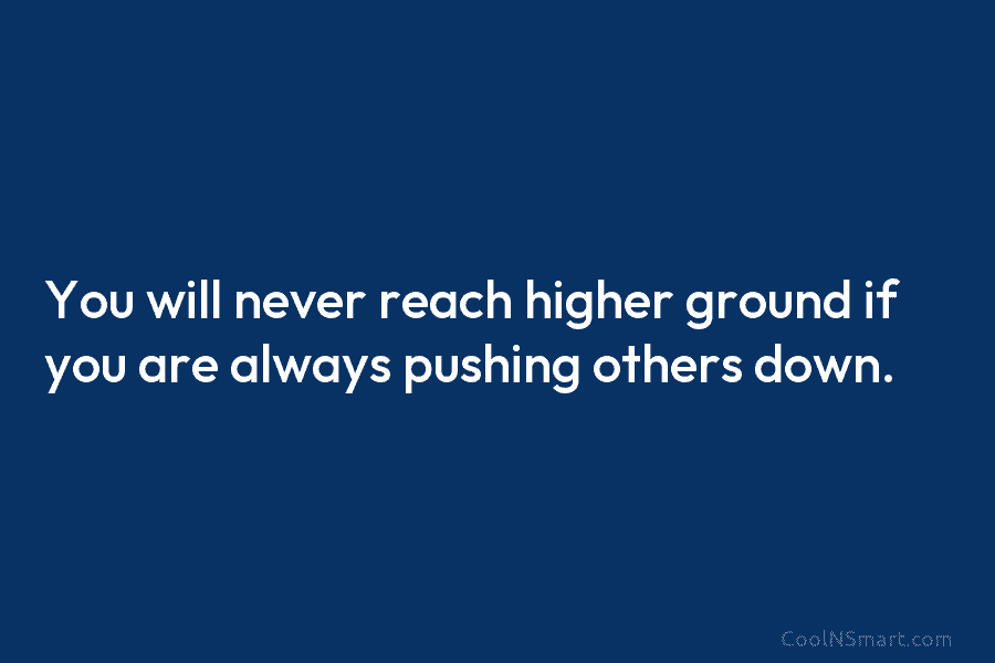 You will never reach higher ground if you are always pushing others down.