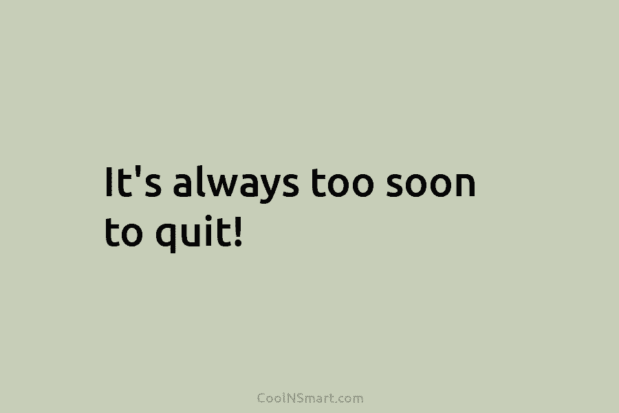 It’s always too soon to quit!