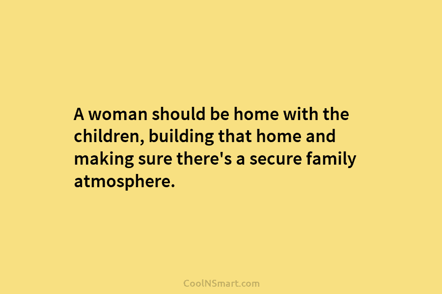 A woman should be home with the children, building that home and making sure there’s a secure family atmosphere.