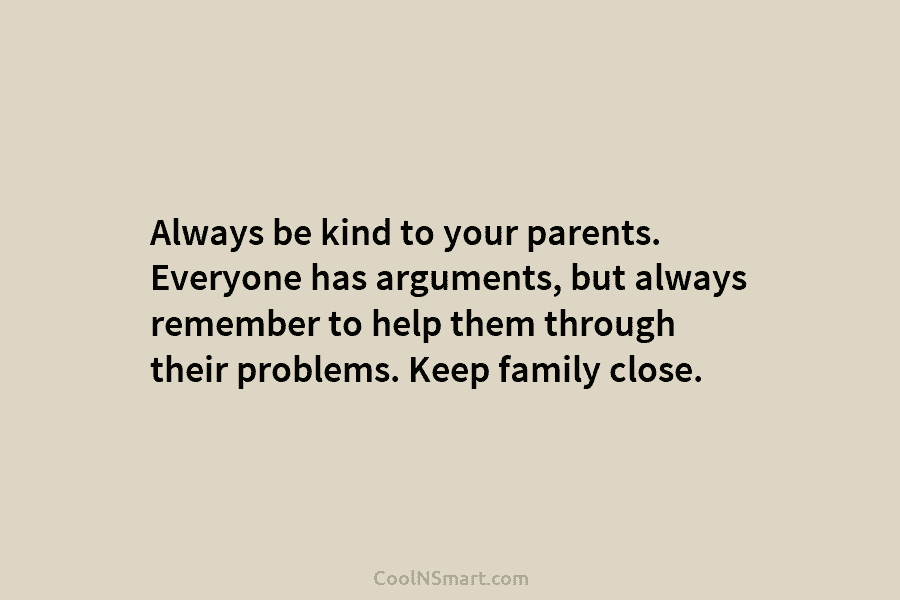Always be kind to your parents. Everyone has arguments, but always remember to help them through their problems. Keep family...