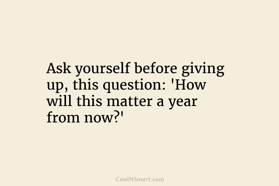 Ask yourself before giving up, this question: ‘How will this matter a year from now?’