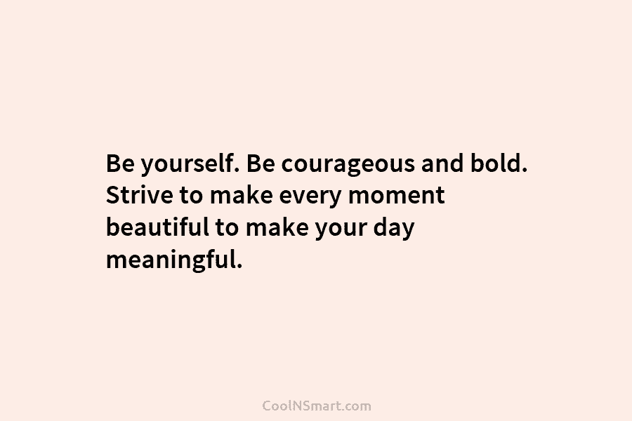 Be yourself. Be courageous and bold. Strive to make every moment beautiful to make your day meaningful.