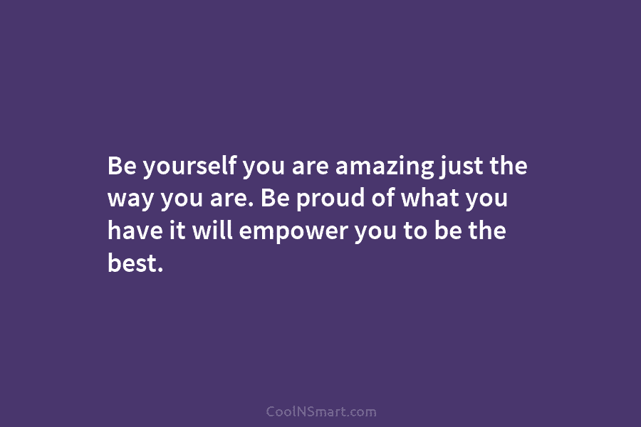 Be yourself you are amazing just the way you are. Be proud of what you have it will empower you...