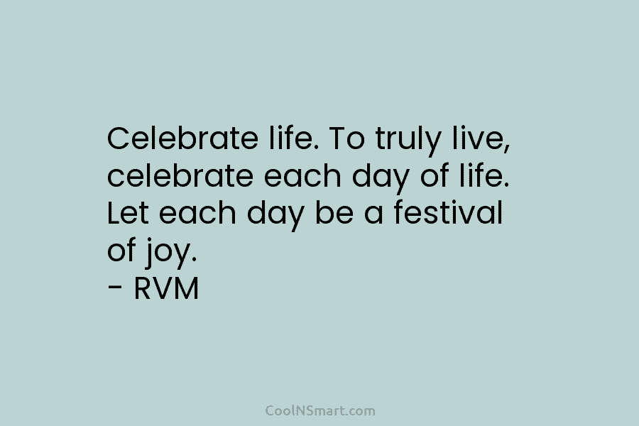 Celebrate life. To truly live, celebrate each day of life. Let each day be a festival of joy. – RVM