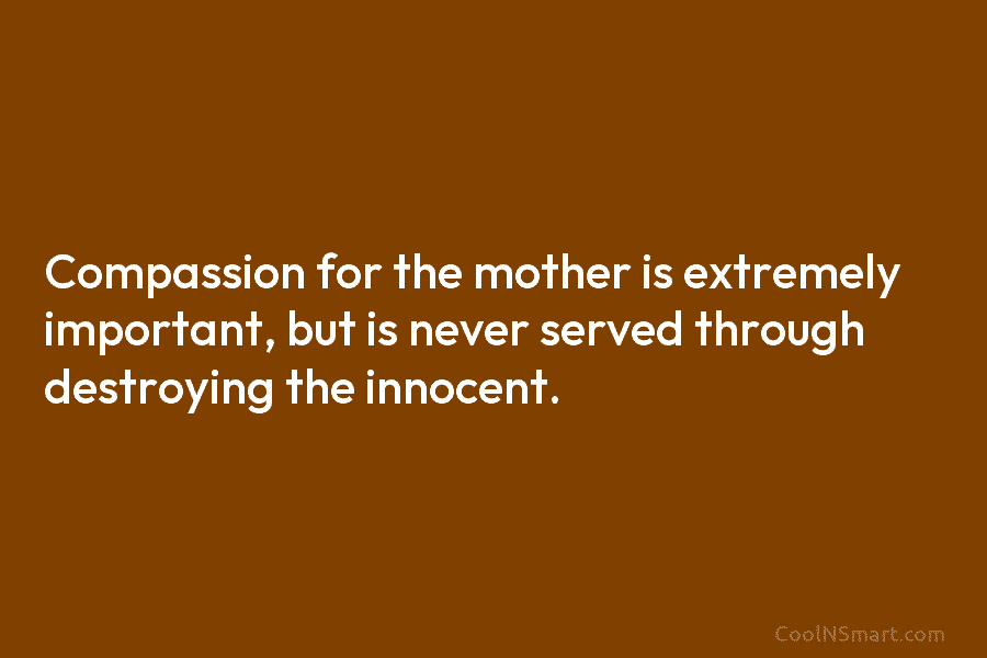 Compassion for the mother is extremely important, but is never served through destroying the innocent.