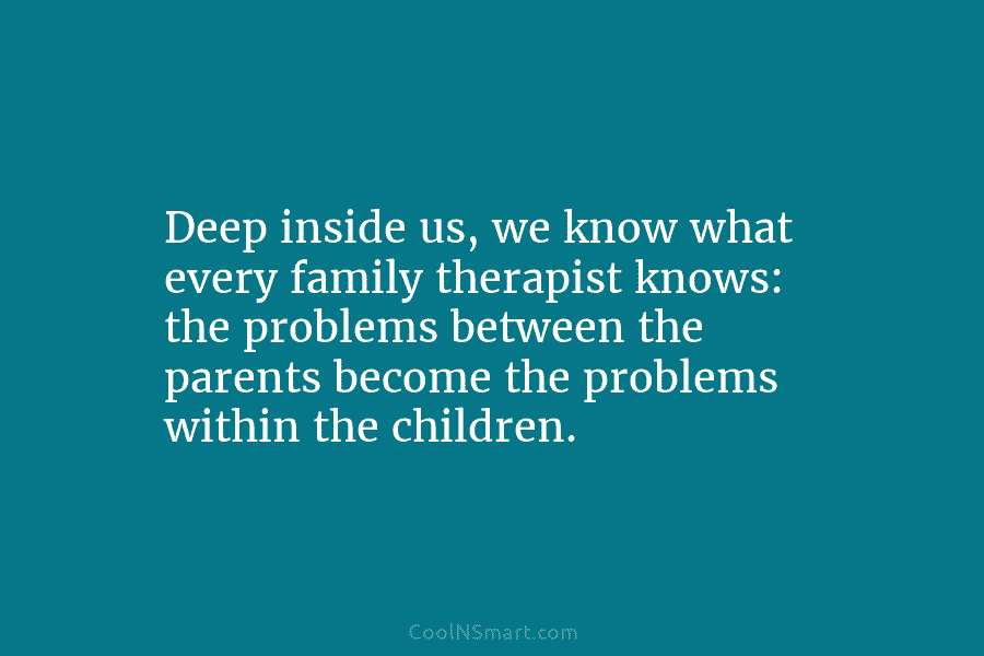 Deep inside us, we know what every family therapist knows: the problems between the parents become the problems within the...