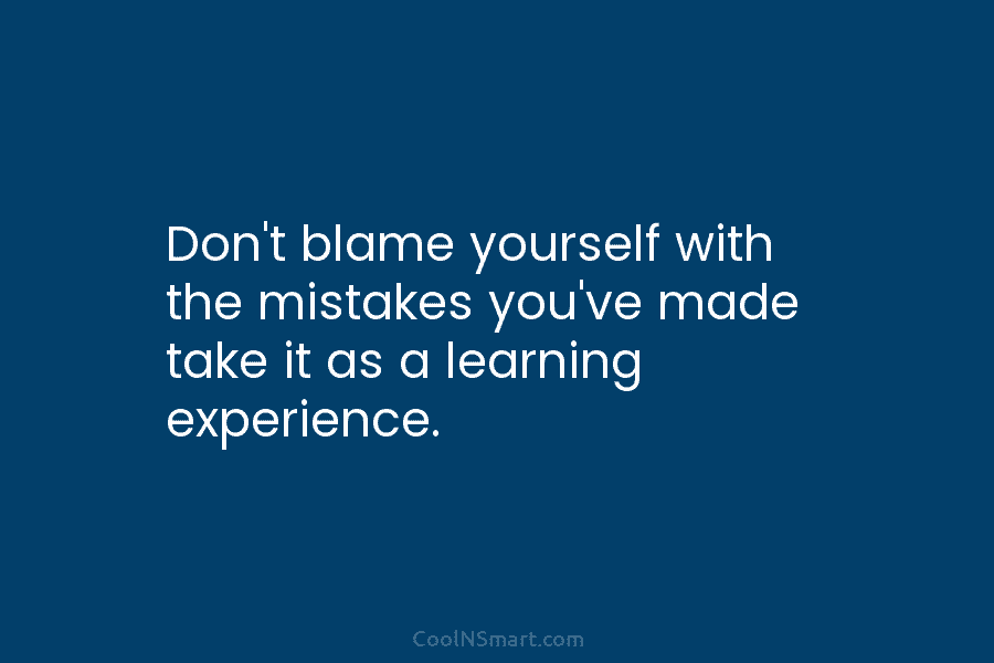 Don’t blame yourself with the mistakes you’ve made take it as a learning experience.
