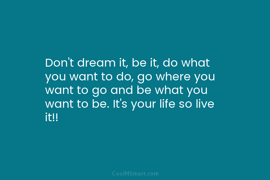 Don’t dream it, be it, do what you want to do, go where you want...