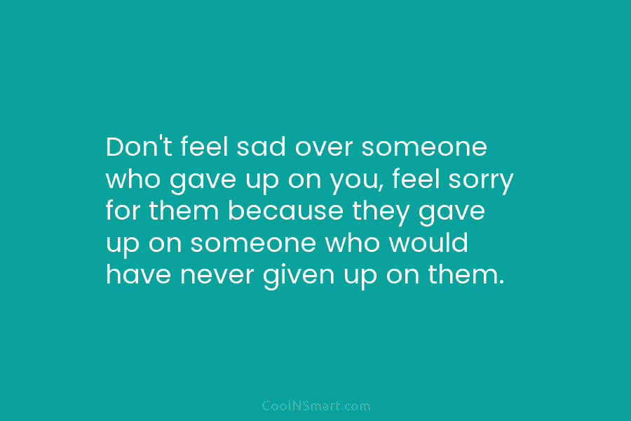 Don’t feel sad over someone who gave up on you, feel sorry for them because they gave up on someone...