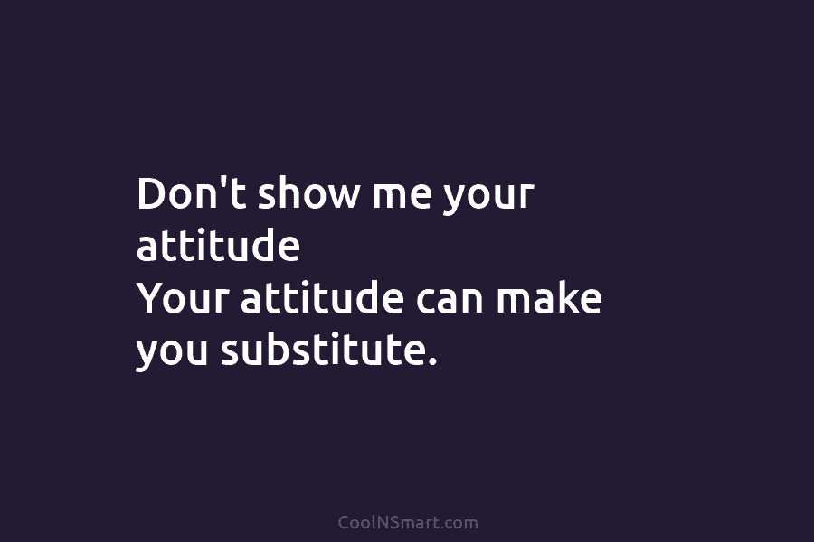 Don’t show me your attitude Your attitude can make you substitute.
