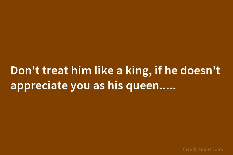 Don’t treat him like a king, if he doesn’t appreciate you as his queen…..